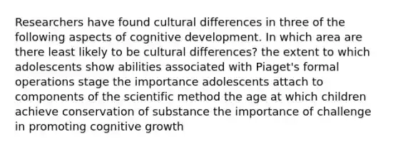 Researchers have found cultural differences in three of the following aspects of cognitive development. In which area are there least likely to be cultural differences? the extent to which adolescents show abilities associated with Piaget's formal operations stage the importance adolescents attach to components of the scientific method the age at which children achieve conservation of substance the importance of challenge in promoting cognitive growth