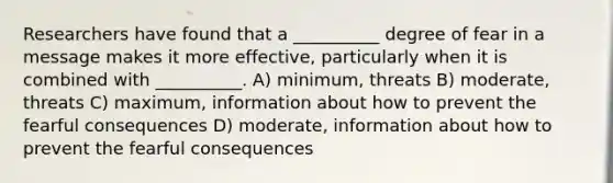 Researchers have found that a __________ degree of fear in a message makes it more effective, particularly when it is combined with __________. A) minimum, threats B) moderate, threats C) maximum, information about how to prevent the fearful consequences D) moderate, information about how to prevent the fearful consequences