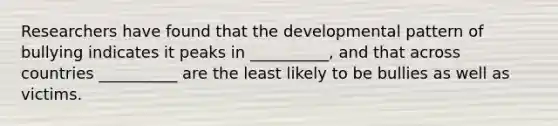 Researchers have found that the developmental pattern of bullying indicates it peaks in __________, and that across countries __________ are the least likely to be bullies as well as victims.