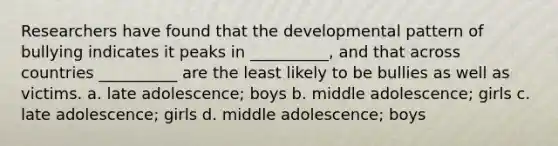 Researchers have found that the developmental pattern of bullying indicates it peaks in __________, and that across countries __________ are the least likely to be bullies as well as victims. a. late adolescence; boys b. middle adolescence; girls c. late adolescence; girls d. middle adolescence; boys