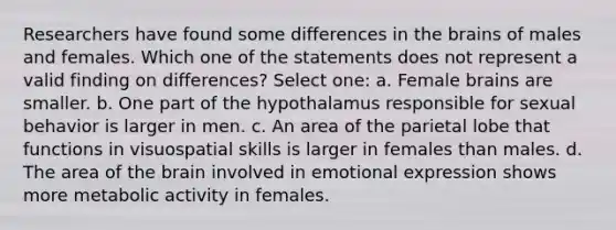 Researchers have found some differences in the brains of males and females. Which one of the statements does not represent a valid finding on differences? Select one: a. Female brains are smaller. b. One part of the hypothalamus responsible for sexual behavior is larger in men. c. An area of the parietal lobe that functions in visuospatial skills is larger in females than males. d. The area of the brain involved in emotional expression shows more metabolic activity in females.