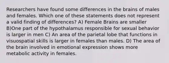 Researchers have found some differences in the brains of males and females. Which one of these statements does not represent a valid finding of differences? A) Female Brains are smaller B)One part of the hypothalamus responsible for sexual behavior is larger in men C) An area of the parietal lobe that functions in visuospatial skills is larger in females than males. D) The area of the brain involved in emotional expression shows more metabolic activity in females.