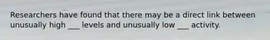 Researchers have found that there may be a direct link between unusually high ___ levels and unusually low ___ activity.