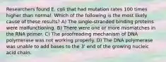 Researchers found E. coli that had mutation rates 100 times higher than normal. Which of the following is the most likely cause of these results? A) The single-stranded binding proteins were malfunctioning. B) There were one or more mismatches in the RNA primer. C) The proofreading mechanism of DNA polymerase was not working properly. D) The DNA polymerase was unable to add bases to the 3' end of the growing nucleic acid chain.