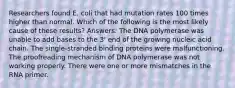 Researchers found E. coli that had mutation rates 100 times higher than normal. Which of the following is the most likely cause of these results? Answers: The DNA polymerase was unable to add bases to the 3' end of the growing nucleic acid chain. The single-stranded binding proteins were malfunctioning. The proofreading mechanism of DNA polymerase was not working properly. There were one or more mismatches in the RNA primer.