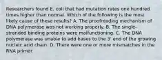 Researchers found E. coli that had mutation rates one hundred times higher than normal. Which of the following is the most likely cause of these results? A. The proofreading mechanism of DNA polymerase was not working properly. B. The single-stranded binding proteins were malfunctioning. C. The DNA polymerase was unable to add bases to the 3' end of the growing nucleic acid chain. D. There were one or more mismatches in the RNA primer.