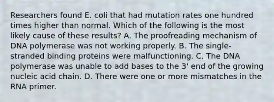 Researchers found E. coli that had mutation rates one hundred times higher than normal. Which of the following is the most likely cause of these results? A. The proofreading mechanism of DNA polymerase was not working properly. B. The single-stranded binding proteins were malfunctioning. C. The DNA polymerase was unable to add bases to the 3' end of the growing nucleic acid chain. D. There were one or more mismatches in the RNA primer.