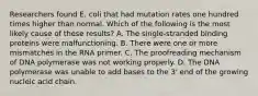 Researchers found E. coli that had mutation rates one hundred times higher than normal. Which of the following is the most likely cause of these results? A. The single-stranded binding proteins were malfunctioning. B. There were one or more mismatches in the RNA primer. C. The proofreading mechanism of DNA polymerase was not working properly. D. The DNA polymerase was unable to add bases to the 3' end of the growing nucleic acid chain.