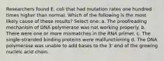 Researchers found E. coli that had mutation rates one hundred times higher than normal. Which of the following is the most likely cause of these results? Select one: a. The proofreading mechanism of DNA polymerase was not working properly. b. There were one or more mismatches in the RNA primer. c. The single-stranded binding proteins were malfunctioning d. The DNA polymerase was unable to add bases to the 3' end of the growing nucleic acid chain.