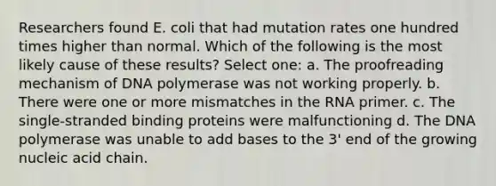 Researchers found E. coli that had mutation rates one hundred times higher than normal. Which of the following is the most likely cause of these results? Select one: a. The proofreading mechanism of DNA polymerase was not working properly. b. There were one or more mismatches in the RNA primer. c. The single-stranded binding proteins were malfunctioning d. The DNA polymerase was unable to add bases to the 3' end of the growing nucleic acid chain.