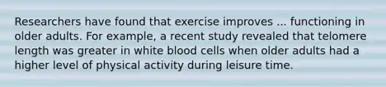 Researchers have found that exercise improves ... functioning in older adults. For example, a recent study revealed that telomere length was greater in white blood cells when older adults had a higher level of physical activity during leisure time.