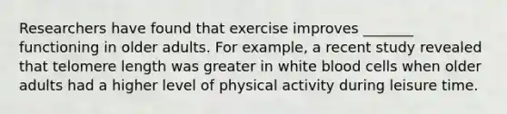 Researchers have found that exercise improves _______ functioning in older adults. For example, a recent study revealed that telomere length was greater in white blood cells when older adults had a higher level of physical activity during leisure time.