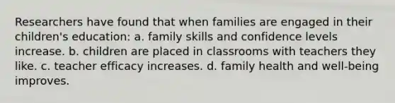 Researchers have found that when families are engaged in their children's education: a. family skills and confidence levels increase. b. children are placed in classrooms with teachers they like. c. teacher efficacy increases. d. family health and well-being improves.