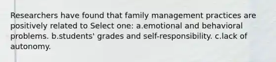 Researchers have found that family management practices are positively related to Select one: a.emotional and behavioral problems. b.students' grades and self-responsibility. c.lack of autonomy.