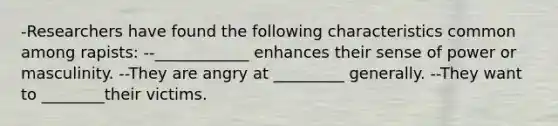 -Researchers have found the following characteristics common among rapists: --____________ enhances their sense of power or masculinity. --They are angry at _________ generally. --They want to ________their victims.