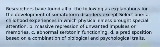 Researchers have found all of the following as explanations for the development of somatoform disorders except Select one: a. childhood experiences in which physical illness brought special attention. b. massive repression of unwanted impulses or memories. c. abnormal serotonin functioning. d. a predisposition based on a combination of biological and psychological traits.