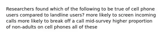 Researchers found which of the following to be true of cell phone users compared to landline users? more likely to screen incoming calls more likely to break off a call mid-survey higher proportion of non-adults on cell phones all of these