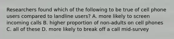 Researchers found which of the following to be true of cell phone users compared to landline users? A. more likely to screen incoming calls B. higher proportion of non-adults on cell phones C. all of these D. more likely to break off a call mid-survey