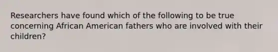 Researchers have found which of the following to be true concerning African American fathers who are involved with their children?