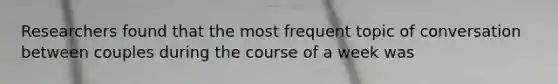 Researchers found that the most frequent topic of conversation between couples during the course of a week was