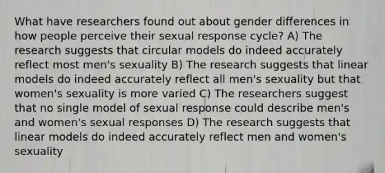 What have researchers found out about gender differences in how people perceive their sexual response cycle? A) The research suggests that circular models do indeed accurately reflect most men's sexuality B) The research suggests that linear models do indeed accurately reflect all men's sexuality but that women's sexuality is more varied C) The researchers suggest that no single model of sexual response could describe men's and women's sexual responses D) The research suggests that linear models do indeed accurately reflect men and women's sexuality