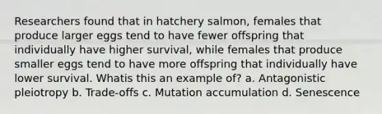 Researchers found that in hatchery salmon, females that produce larger eggs tend to have fewer offspring that individually have higher survival, while females that produce smaller eggs tend to have more offspring that individually have lower survival. Whatis this an example of? a. Antagonistic pleiotropy b. Trade-offs c. Mutation accumulation d. Senescence