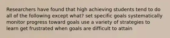 Researchers have found that high achieving students tend to do all of the following except what? set specific goals systematically monitor progress toward goals use a variety of strategies to learn get frustrated when goals are difficult to attain