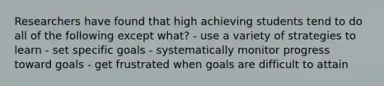 Researchers have found that high achieving students tend to do all of the following except what? - use a variety of strategies to learn - set specific goals - systematically monitor progress toward goals - get frustrated when goals are difficult to attain