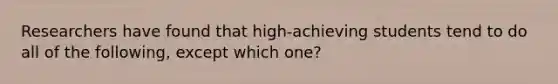 Researchers have found that high-achieving students tend to do all of the following, except which one?