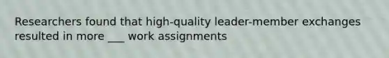 Researchers found that high-quality leader-member exchanges resulted in more ___ work assignments