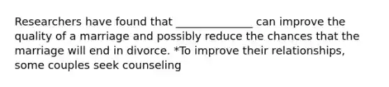 Researchers have found that ______________ can improve the quality of a marriage and possibly reduce the chances that the marriage will end in divorce. *To improve their relationships, some couples seek counseling