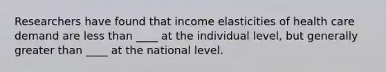 Researchers have found that income elasticities of health care demand are less than ____ at the individual level, but generally greater than ____ at the national level.