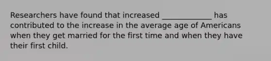 Researchers have found that increased _____________ has contributed to the increase in the average age of Americans when they get married for the first time and when they have their first child.