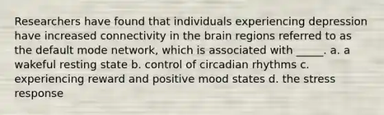 Researchers have found that individuals experiencing depression have increased connectivity in the brain regions referred to as the default mode network, which is associated with _____. a. a wakeful resting state b. control of circadian rhythms c. experiencing reward and positive mood states d. the stress response