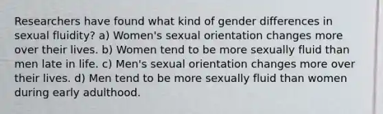 Researchers have found what kind of gender differences in sexual fluidity? a) Women's sexual orientation changes more over their lives. b) Women tend to be more sexually fluid than men late in life. c) Men's sexual orientation changes more over their lives. d) Men tend to be more sexually fluid than women during early adulthood.