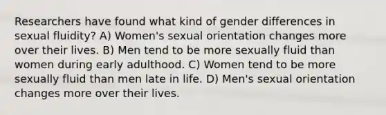 Researchers have found what kind of gender differences in sexual fluidity? A) Women's sexual orientation changes more over their lives. B) Men tend to be more sexually fluid than women during early adulthood. C) Women tend to be more sexually fluid than men late in life. D) Men's sexual orientation changes more over their lives.