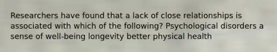 Researchers have found that a lack of close relationships is associated with which of the following? Psychological disorders a sense of well-being longevity better physical health