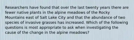 Researchers have found that over the last twenty years there are fewer native plants in the alpine meadows of the Rocky Mountains east of Salt Lake City and that the abundance of two species of invasive grasses has increased. Which of the following questions is most appropriate to ask when investigating the cause of the change in the alpine meadows?