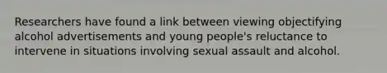 Researchers have found a link between viewing objectifying alcohol advertisements and young people's reluctance to intervene in situations involving sexual assault and alcohol.