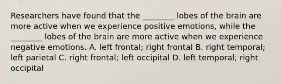 Researchers have found that the ________ lobes of the brain are more active when we experience positive emotions, while the ________ lobes of the brain are more active when we experience negative emotions. A. left frontal; right frontal B. right temporal; left parietal C. right frontal; left occipital D. left temporal; right occipital