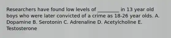 Researchers have found low levels of _________ in 13 year old boys who were later convicted of a crime as 18-26 year olds. A. Dopamine B. Serotonin C. Adrenaline D. Acetylcholine E. Testosterone