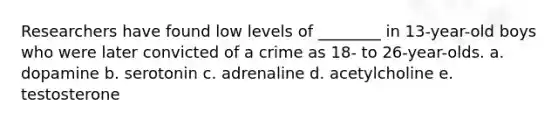 Researchers have found low levels of ________ in 13-year-old boys who were later convicted of a crime as 18- to 26-year-olds. a. dopamine b. serotonin c. adrenaline d. acetylcholine e. testosterone