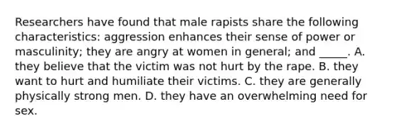 Researchers have found that male rapists share the following characteristics: aggression enhances their sense of power or masculinity; they are angry at women in general; and _____. A. they believe that the victim was not hurt by the rape. B. they want to hurt and humiliate their victims. C. they are generally physically strong men. D. they have an overwhelming need for sex.