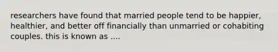 researchers have found that married people tend to be happier, healthier, and better off financially than unmarried or cohabiting couples. this is known as ....