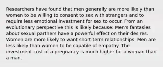 Researchers have found that men generally are more likely than women to be willing to consent to sex with strangers and to require less emotional investment for sex to occur. From an evolutionary perspective this is likely because: Men's fantasies about sexual partners have a powerful effect on their desires. Women are more likely to want short-term relationships. Men are less likely than women to be capable of empathy. The investment cost of a pregnancy is much higher for a woman than a man.