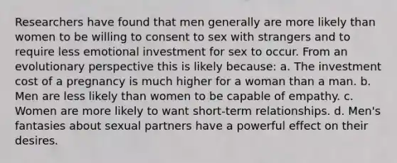 Researchers have found that men generally are more likely than women to be willing to consent to sex with strangers and to require less emotional investment for sex to occur. From an evolutionary perspective this is likely because: a. The investment cost of a pregnancy is much higher for a woman than a man. b. Men are less likely than women to be capable of empathy. c. Women are more likely to want short-term relationships. d. Men's fantasies about sexual partners have a powerful effect on their desires.