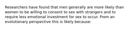 Researchers have found that men generally are more likely than women to be willing to consent to sex with strangers and to require less emotional investment for sex to occur. From an evolutionary perspective this is likely because: