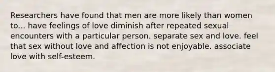 Researchers have found that men are more likely than women to... have feelings of love diminish after repeated sexual encounters with a particular person. separate sex and love. feel that sex without love and affection is not enjoyable. associate love with self-esteem.