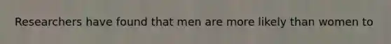 Researchers have found that men are more likely than women to