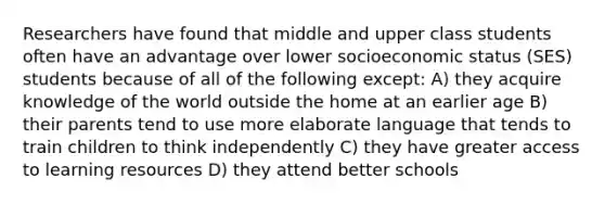 Researchers have found that middle and upper class students often have an advantage over lower socioeconomic status (SES) students because of all of the following except: A) they acquire knowledge of the world outside the home at an earlier age B) their parents tend to use more elaborate language that tends to train children to think independently C) they have greater access to learning resources D) they attend better schools